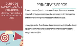 ORATÓRIA
insegurançatambém.
Braçoscruzados–Quandocruzamososbraços,demonstramosuma
Aprenda mais sobre a
arte de se comunicar
posturadefensiva,aondeapessoavisaseproteger,restringirouafastar
ointerlocutor,tudodependendodocontextodasituação.
Limparagarganta–Quandonãoestamossimplesmentegripados,limpar
agargantaéumsinaldeansiedadeenervosismo.Podeservistocomo
PRINCIPAISERROS
CURSO DE
COMUNICAÇÃO E
bem
 