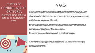 ORATÓRIA Avozéaprincipalferramentaquandofalamosemcomunicação.Além
Emumaapresentação,amelhordicaésernaturaleleve.Procurefalar
Aprenda mais sobre a
arte de se comunicar
compausas,nãogritenemfalemuitobaixo.
Respireenquantofala,casocontrário,perderáofôlego.
disso,atravésdelaépossívelperceberansiedade,insegurança,cansaço
eatéohumordequemestáfalando.
Amelhordicaaquiégravarsuavozeescutá-la.Vocêperceberáoque
precisarámelhorar.
CURSO DE
COMUNICAÇÃO E
AVOZ
bem
 