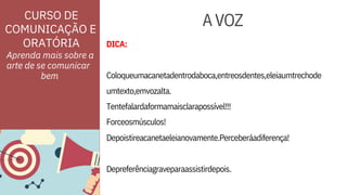 ORATÓRIA
CURSO DE
COMUNICAÇÃO E
DICA:
umtexto,emvozalta.
Depoistireacanetaeleianovamente.Perceberáadiferença!
Depreferênciagraveparaassistirdepois.
Tentefalardaformamaisclarapossível!!!
Forceosmúsculos!
Coloqueumacanetadentrodaboca,entreosdentes,eleiaumtrechode
Aprenda mais sobre a
arte de se comunicar
AVOZ
bem
 