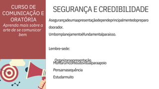 ORATÓRIA
CURSO DE
COMUNICAÇÃO E
Pensarnasequência
Estudarmuito
Lembre-sede:

Organizaraapresentação

doorador.
Umbomplanejamentoéfundamentalparaisso.
Montarumconteúdovisualparaapoio
Asegurançadeumaapresentaçãodependeprincipalmentedopreparo
SEGURANÇAECREDIBILIDADE
Aprenda mais sobre a
arte de se comunicar


bem
 