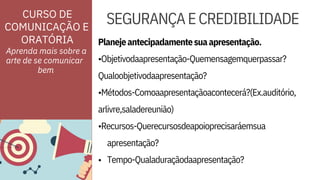 Planejeantecipadamentesuaapresentação.
•Objetivodaapresentação-Quemensagemquerpassar?
arlivre,saladereunião)
•Recursos-Querecursosdeapoioprecisaráemsua
ORATÓRIA
CURSO DE
COMUNICAÇÃO E
•
apresentação?
Tempo-Qualaduraçãodaapresentação?
Qualoobjetivodaapresentação?
•Métodos-Comoaapresentaçãoacontecerá?(Ex.auditório,
SEGURANÇAECREDIBILIDADE
Aprenda mais sobre a
arte de se comunicar
bem
 