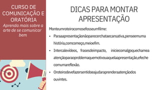 ORATÓRIA
•
ouvintes.
atençãoparaoproblemaquemotivouaquelaapresentação,efeche
comumareflexão.
Paraaapresentaçãonãoparecerchataecansativa,penseemuma
história,comcomeço,meioefim.
Aprenda mais sobre a
arte de se comunicar
•
•
Intercalevídeos, frasesdeimpacto,
Monteumroteirocomosefosseumfilme:
iniciecomalgoquechamea
Oroteirodevefazersentidoeajudaraprenderaatençãodos
DICASPARAMONTAR
APRESENTAÇÃO
CURSO DE
COMUNICAÇÃO E
bem
 