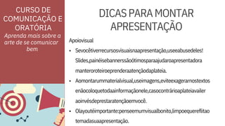•
•
• Olayoutéimportante:penseemumvisualbonito,limpoequereflitao
temadasuaapresentação.
Aomontarummaterialvisual,useimagens,eviteexagerarnostextos
enãocoloquetodaainformaçãonele,casocontrárioaplateiavailer
Sevocêtiverrecursosvisuaisnaapresentação,useeabusedeles!
Slides,painéisebannerssãoótimosparaajudaroapresentadora
ORATÓRIA
Apoiovisual
aoinvésdeprestaratençãoemvocê.
manteroroteiroeprenderaatençãodaplateia.
Aprenda mais sobre a
arte de se comunicar
DICASPARAMONTAR
APRESENTAÇÃO
CURSO DE
COMUNICAÇÃO E
bem
 