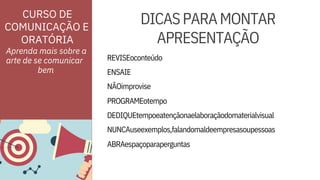 ORATÓRIA
ENSAIE
NÃOimprovise
DEDIQUEtempoeatençãonaelaboraçãodomaterialvisual
NUNCAuseexemplos,falandomaldeempresasoupessoas
CURSO DE
COMUNICAÇÃO E
REVISEoconteúdo
PROGRAMEotempo
ABRAespaçoparaperguntas
Aprenda mais sobre a
arte de se comunicar



DICASPARAMONTAR
APRESENTAÇÃO




bem
 