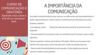 ORATÓRIA
–Quedesgraça,senhor!
dentes.Logoquedespertou,mandouchamarumadivinhoparaqueinterpretasseseusonho.
Cadadentecaídorepresentaaperdadeumparentedevossa
–Excelsosenhor!Grandefelicidadevosestáreservada.Osonhosignificaquehaveisde
sobreviveratodososvossosparentes.
Chamouosguardaseordenouquelhedessem100açoites.Mandouquetrouxessemoutro
–Masqueinsolente!Comoteatrevesadizer-mesemelhantecoisa?Foradaqui!-gritouosultão
majestade.
enfurecido.
Exclamouoadivinho:
adivinhoelhecontousobreosonho.Este,apósouvirosultãocomatenção,disse-lhe:
Umasábiaeconhecidahistóriadizque,certavez,umsultãosonhouquehaviaperdidotodosos
Aprenda mais sobre a
arte de se comunicar
AIMPORTÂNCIADA
COMUNICAÇÃO
CURSO DE
COMUNICAÇÃO E
bem
 