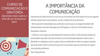 ORATÓRIA
Autor:Desconhecido
Respondeuoadivinho:
Afisionomiadosultãoiluminou-senumsorrisoeelemandoudar100moedasdeouroaosegundo
–Nãoépossível!Ainterpretaçãoquevocêfezfoiamesmaqueoseucolegahaviafeito.Não
humanidadeéaprenderaartedecomunicar-se.Dacomunicaçãodepende,muitasvezes,a
nãorestadúvida.Porém,aformacomqueelaécomunicadaéquetemprovocado,emalguns
Aprenda mais sobre a
arte de se comunicar
casos,grandesproblemas.
adivinho.Quandoestesaíadopalácio,umdoscortesãoslhedisseadmirado:
entendoporqueaoprimeiroelepagoucom100açoiteseavocêcom100moedasdeouro..
–Lembra-te,meuamigo,quetudodependedamaneiradedizer.Umdosgrandesdesafiosda
felicidadeouadesgraça,apazouaguerra.Queaverdadedeveserditaemqualquersituação,
AIMPORTÂNCIADA
COMUNICAÇÃO
CURSO DE
COMUNICAÇÃO E
bem
 