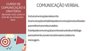 ORATÓRIA
mensagem.
Incluicomunicaçãooraleescrita
Acomunicaçãoverbaléotipodecomunicaçãomaisutilizadae
CURSO DE
COMUNICAÇÃO E
quemelhortransmiteumaideia.
Estetipodecomunicaçãoaconteceatravésdeumdiálogo
pessoalmente,ounoenvio,leituraeescutadeuma
Aprenda mais sobre a
arte de se comunicar
COMUNICAÇÃOVERBAL
bem
 