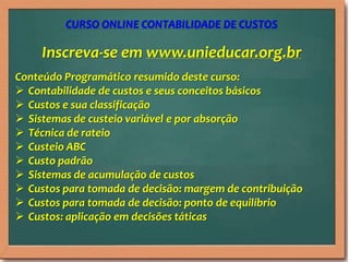 Inscreva-se em www.unieducar.org.br
Conteúdo Programático resumido deste curso:
 Contabilidade de custos e seus conceitos básicos
 Custos e sua classificação
 Sistemas de custeio variável e por absorção
 Técnica de rateio
 Custeio ABC
 Custo padrão
 Sistemas de acumulação de custos
 Custos para tomada de decisão: margem de contribuição
 Custos para tomada de decisão: ponto de equilíbrio
 Custos: aplicação em decisões táticas
CURSO ONLINE CONTABILIDADE DE CUSTOS
 