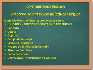 CONTABILIDADE PÚBLICA

Inscreva-se em www.unieducar.org.br
Conteúdo Programático resumido deste curso:
 UNIDADE I – NOÇÕES DE CONTABILIDADE PÚBLICA
 Conceito
 Objeto
 Objetivo
 Campo de Aplicação
 Exercício Financeiro
 Regime de Escrituração Contábil
 Sistemas Contábeis
 Plano de Contas
 Depreciação, Amortização e Exaustão

 