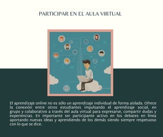 PARTICIPAR EN EL AULA VIRTUAL
El aprendizaje online no es sólo un aprendizaje individual de forma aislada. Ofrece
la  conexión  entre otros  estudiantes impulsando el  aprendizaje  social, en
grupo y colaborativo a través del aula virtual para expresarse, compartir dudas y
experiencias. En importante ser  participante activo  en los debates en línea
aportando nuevas ideas y aprendiendo de los demás siendo siempre respetuoso
con lo que se dice.
 