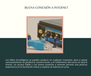 BUENA CONEXIÓN A INTERNET
Los fallos tecnológicos se pueden producir en cualquier momento, pero si pasan
constantemente se perderá la concentración y el rendimiento del curso no será el
mismo. Un  acceso fiable  y con  buena conexión a Internet  permite una positiva
experiencia en la formación online y explotar al máximo el curso.
 