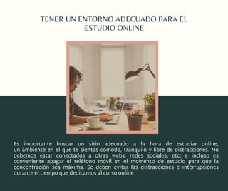 TENER UN ENTORNO ADECUADO PARA EL
ESTUDIO ONLINE
Es importante buscar un sitio adecuado a la hora de estudiar online,
un ambiente en el que te sientas cómodo, tranquilo y libre de distracciones. No
debemos estar conectados a otras webs, redes sociales, etc; e incluso es
conveniente apagar el teléfono móvil en el momento de estudio para que la
concentración sea máxima. Se deben evitar las distracciones e interrupciones
durante el tiempo que dedicamos al curso online
 