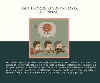 IDENTIFICAR OBJETIVOS Y METAS DE
APRENDIZAJE
Se deben tener muy claros los objetivos de un curso online. Los  cursos son
ordenados y estructurados, esto te permite organizar perfectamente los pasos a
dar por lecciones o unidades. Además nuestros cursos online tienen evaluaciones
parciales y test finales con un calendario marcado, por lo que es muy importante
tener claro que metas se deben ir alcanzando para cumplir esos plazos.
 
