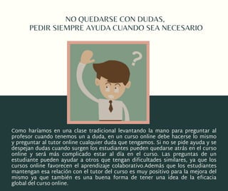 NO QUEDARSE CON DUDAS,
PEDIR SIEMPRE AYUDA CUANDO SEA NECESARIO
Como haríamos en una clase tradicional levantando la mano para preguntar al
profesor cuando tenemos un a duda, en un curso online debe hacerse lo mismo
y preguntar al tutor online cualquier duda que tengamos. Si no se pide ayuda y se
despejan dudas cuando surgen los estudiantes pueden quedarse atrás en el curso
online y será más complicado estar al día en el curso. Las preguntas de un
estudiante pueden  ayudar a otros  que tengan dificultades similares, ya que los
cursos online favorecen el  aprendizaje colaborativo.Además que los estudiantes
mantengan esa relación con el tutor del curso es muy positivo para la mejora del
mismo ya que también es una buena forma de tener una idea de la  eficacia
global del curso online.
 