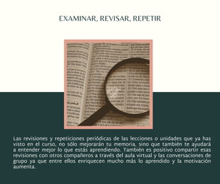 EXAMINAR, REVISAR, REPETIR
Las  revisiones  y  repeticiones periódicas  de las lecciones o unidades que ya has
visto en el curso, no sólo mejorarán tu  memoria, sino que también te ayudará
a  entender mejor  lo que estás aprendiendo. También es positivo compartir esas
revisiones con otros compañeros a través del aula virtual y las conversaciones de
grupo  ya que entre ellos enriquecen mucho más lo aprendido y la motivación
aumenta.
 