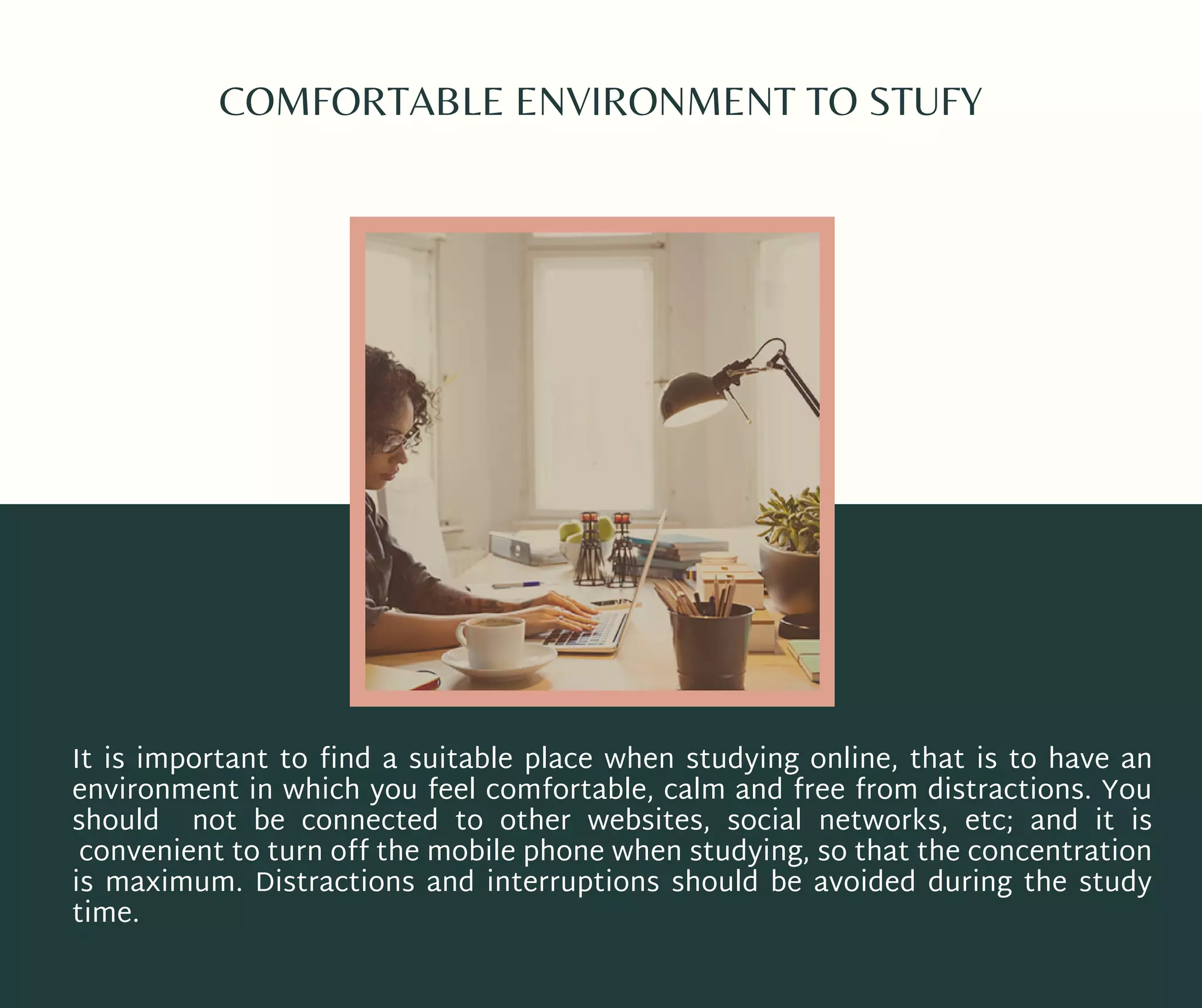 COMFORTABLE ENVIRONMENT TO STUFY
It is important to find a suitable place when studying online, that is to have an
environment in which you feel comfortable, calm and free from distractions. You
should not be connected to other websites, social networks, etc; and it is
convenient to turn off the mobile phone when studying, so that the concentration
is maximum. Distractions and interruptions should be avoided during the study
time.
 