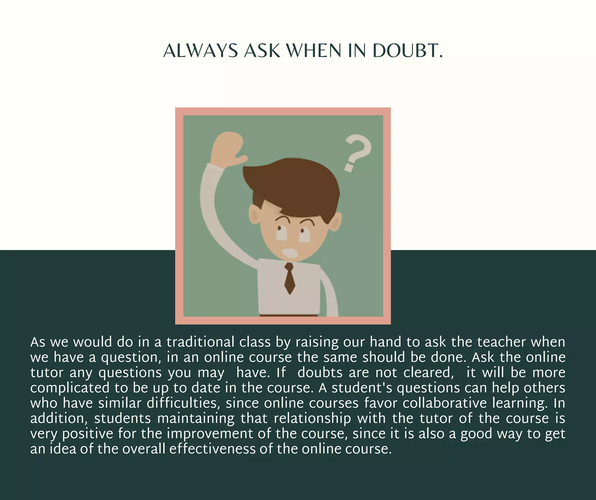 ALWAYS ASK WHEN IN DOUBT.
As we would do in a traditional class by raising our hand to ask the teacher when
we have a question, in an online course the same should be done. Ask the online
tutor any questions you may have. If doubts are not cleared, it will be more
complicated to be up to date in the course. A student's questions can help others
who have similar difficulties, since online courses favor collaborative learning. In
addition, students  maintaining  that relationship with the tutor of the course is
very positive for the improvement of the course, since it is also a good way to get
an idea of the overall effectiveness of the online course.
 