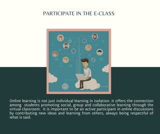 PARTICIPATE IN THE E-CLASS
Online learning is not just individual learning in isolation. It offers the connection
among students promoting social, group and collaborative learning through the
virtual classroom. It is important to be an active participant in online discussions
by contributing new ideas and learning from others, always being respectful of
what is said.
 