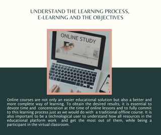 UNDERSTAND THE LEARNING PROCESS,
E-LEARNING AND THE OBJECTIVES
Online courses are not only an easier educational solution but also a better and
more complete way of learning. To obtain the desired results, it is essential to
devote time and concentration at the time of online lessons and to fully commit
to this learning process just as we would do with a traditional offline course. It is
also important to be a technological user to understand how all resources in the
educational platform work and get the most out of them, while being a
participant in the virtual classroom.
 
