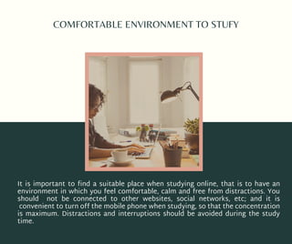 COMFORTABLE ENVIRONMENT TO STUFY
It is important to find a suitable place when studying online, that is to have an
environment in which you feel comfortable, calm and free from distractions. You
should not be connected to other websites, social networks, etc; and it is
convenient to turn off the mobile phone when studying, so that the concentration
is maximum. Distractions and interruptions should be avoided during the study
time.
 