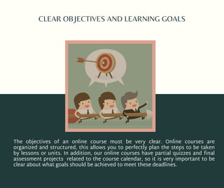 CLEAR OBJECTIVES AND LEARNING GOALS
The objectives of an online course must be very clear. Online courses are
organized and structured, this allows you to perfectly plan the steps to be taken
by lessons or units. In addition, our online courses have partial quizzes and final
assessment projects related to the course calendar, so it is very important to be
clear about what goals should be achieved to meet these deadlines.
 