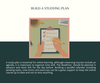 BUILD A STUDYING PLAN
A study plan is essential for online learning, although e-learning courses include an
agenda, it is important to organize time well. The deadlines should be planned in
advance and never left for the day before. Building a parallel calendar including
pending tasks, time limits and exercises can be a great support to keep the online
course up to date and not to miss anything.
 