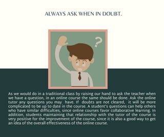 ALWAYS ASK WHEN IN DOUBT.
As we would do in a traditional class by raising our hand to ask the teacher when
we have a question, in an online course the same should be done. Ask the online
tutor any questions you may have. If doubts are not cleared, it will be more
complicated to be up to date in the course. A student's questions can help others
who have similar difficulties, since online courses favor collaborative learning. In
addition, students  maintaining  that relationship with the tutor of the course is
very positive for the improvement of the course, since it is also a good way to get
an idea of the overall effectiveness of the online course.
 