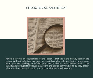 CHECK, REVISE AND REPEAT
Periodic reviews and repetitions of the lessons that you have already seen in the
course will not only improve your memory, but also help you better understand
what you are learning. It is also positive to share these reviews with other
classmates through the virtual classroom and group conversations as they enrich
what they have learned much more and motivation also increases.
 
