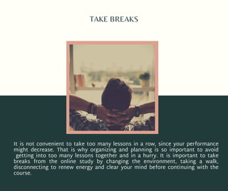 TAKE BREAKS
It is not convenient to take too many lessons in a row, since your performance
might decrease. That is why organizing and planning is so important to avoid
getting into too many lessons together and in a hurry. It is important to take
breaks from the online study by changing the environment, taking a walk,
disconnecting to renew energy and clear your mind before continuing with the
course.
 