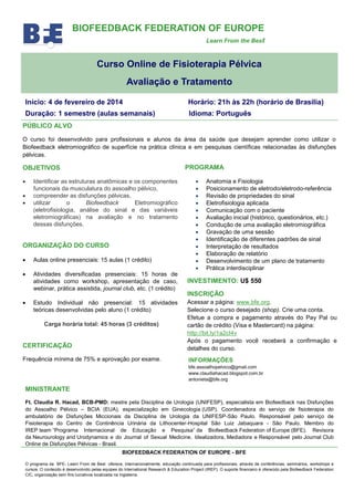 BIOFEEDBACK FEDERATION OF EUROPE
Learn From the Best

Curso Online de Fisioterapia Pélvica
Avaliação e Tratamento
Início: 4 de fevereiro de 2014

Horário: 21h às 22h (horário de Brasília)

Duração: 1 semestre (aulas semanais)

Idioma: Português

PÚBLICO ALVO
O curso foi desenvolvido para profissionais e alunos da área da saúde que desejam aprender como utilizar o
Biofeedback eletromiográfico de superfície na prática clínica e em pesquisas científicas relacionadas às disfunções
pélvicas.

PROGRAMA

OBJETIVOS




Identificar as estruturas anatômicas e os componentes
funcionais da musculatura do assoalho pélvico,
compreender as disfunções pélvicas,
utilizar
o
Biofeedback
Eletromiográfico
(eletrofisiologia, análise do sinal e das variáveis
eletromiográficas) na avaliação e no tratamento
dessas disfunções.

ORGANIZAÇÂO DO CURSO


Aulas online presenciais: 15 aulas (1 crédito)



Atividades diversificadas presenciais: 15 horas de
atividades como workshop, apresentação de caso,
webinar, prática assistida, journal club, etc. (1 crédito)

















Anatomia e Fisiologia
Posicionamento de eletrodo/eletrodo-referência
Revisão de propriedades do sinal
Eletrofisiologia aplicada
Comunicação com o paciente
Avaliação inicial (histórico, questionários, etc.)
Condução de uma avaliação eletromiográfica
Gravação de uma sessão
Identificação de diferentes padrões de sinal
Interpretação de resultados
Elaboração de relatório
Desenvolvimento de um plano de tratamento
Prática interdisciplinar

INVESTIMENTO: U$ 550
INSCRIÇÃO

CERTIFICAÇÃO

Acessar a página: www.bfe.org.
Selecione o curso desejado (shop). Crie uma conta.
Efetue a compra e pagamento através do Pay Pal ou
cartão de crédito (Visa e Mastercard) na página:
http://bit.ly/1a2cI4v
Após o pagamento você receberá a confirmação e
detalhes do curso.

Frequência mínima de 75% e aprovação por exame.

INFORMAÇÔES

Estudo Individual não presencial: 15 atividades
teóricas desenvolvidas pelo aluno (1 crédito)
Carga horária total: 45 horas (3 créditos)

bfe.assoalhopelvico@gmail.com
www.claudiahacad.blogspot.com.br
antonieta@bfe.org

MINISTRANTE
Ft. Claudia R. Hacad, BCB-PMD: mestre pela Disciplina de Urologia (UNIFESP), especialista em Biofeedback nas Disfunções
do Assoalho Pélvico – BCIA (EUA), especialização em Ginecologia (USP). Coordenadora do serviço de fisioterapia do
ambulatório de Disfunções Miccionais da Disciplina de Urologia da UNIFESP-São Paulo. Responsável pelo serviço de
Fisioterapia do Centro de Continência Urinária da Lithocenter-Hospital São Luiz Jabaquara - São Paulo. Membro do
IREP team “Programa Internacional de Educação e Pesquisa” da Biofeedback Federation of Europe (BFE). Revisora
da Neurourology and Urodynamics e do Journal of Sexual Medicine. Idealizadora, Mediadora e Responsável pelo Journal Club
Online de Disfunções Pélvicas - Brasil.
BIOFEEDBACK FEDERATION OF EUROPE - BFE
O programa da BFE- Learn From de Best oferece, internacionalmente, educação continuada para profissionais, através de conferências, seminários, workshops e
cursos. O conteúdo é desenvolvido pelas equipes do International Research & Education Project (IREP). O suporte financeiro é oferecido pela Biofeedback Federation
CIC, organização sem fins lucrativos localizada na Inglaterra.

 