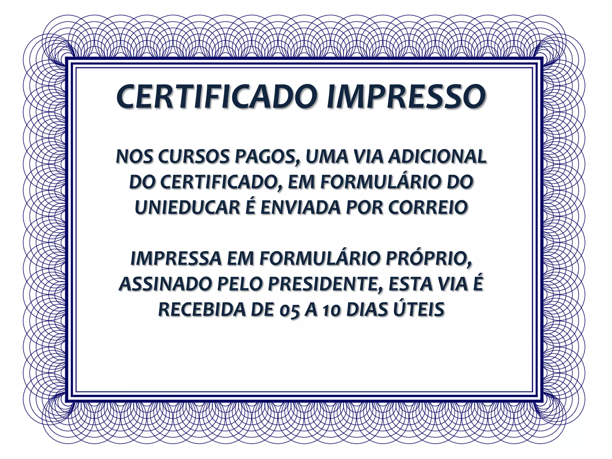 CERTIFICADO IMPRESSO
NOS CURSOS PAGOS, UMA VIA ADICIONAL
DO CERTIFICADO, EM FORMULÁRIO DO
UNIEDUCAR É ENVIADA POR CORREIO
IMPRESSA EM FORMULÁRIO PRÓPRIO,
ASSINADO PELO PRESIDENTE, ESTA VIA É
RECEBIDA DE 05 A 10 DIAS ÚTEIS
