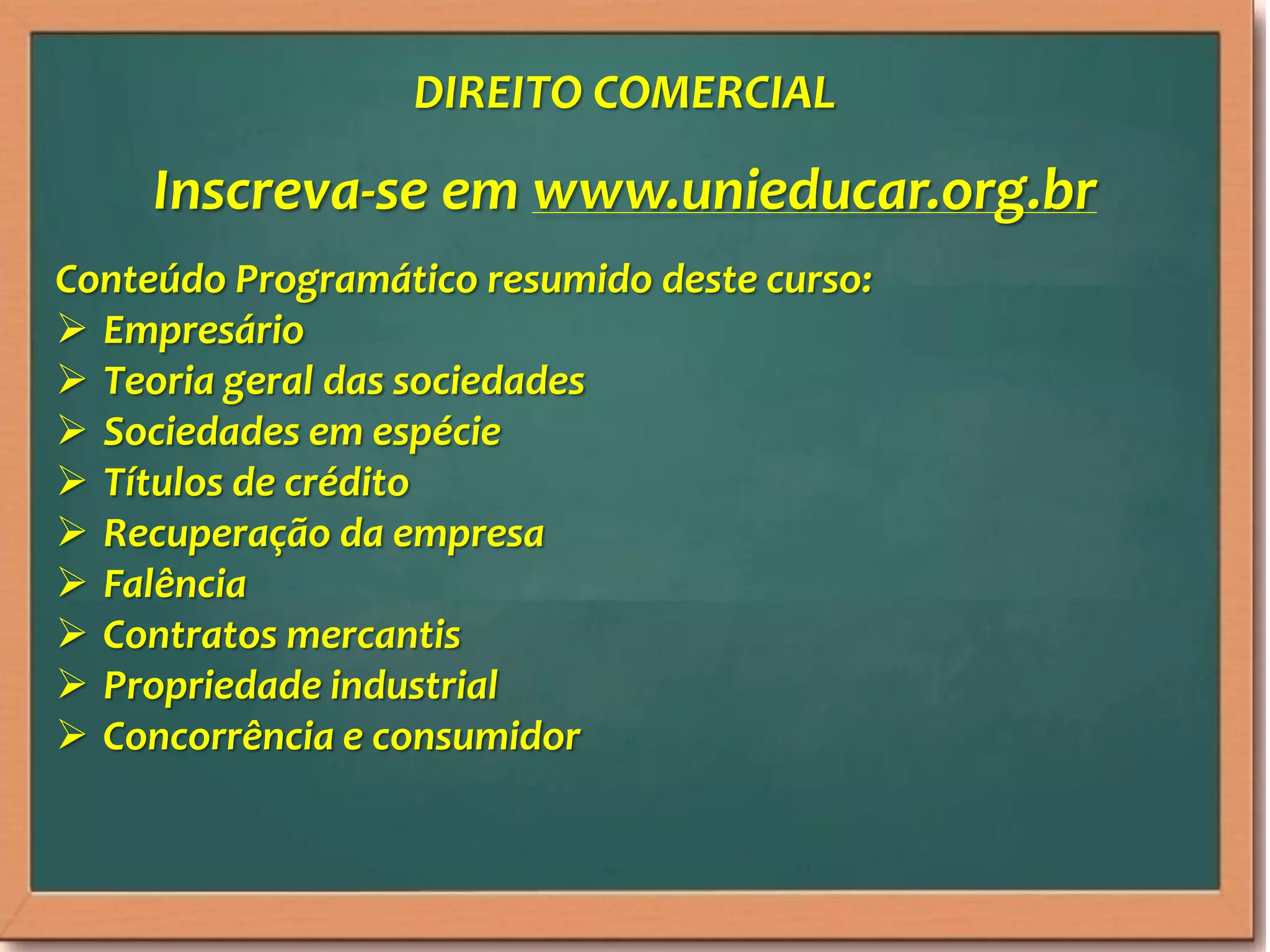 Inscreva-se em www.unieducar.org.br
Conteúdo Programático resumido deste curso:
Empresário
Teoria geral das sociedades
Sociedades em espécie
Títulos de crédito
Recuperação da empresa
Falência
Contratos mercantis
Propriedade industrial
Concorrência e consumidor
DIREITO COMERCIAL