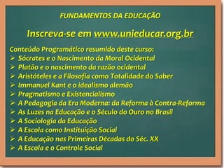 Inscreva-se em www.unieducar.org.br
Conteúdo Programático resumido deste curso:
 Sócrates e o Nascimento da Moral Ocidental
 Platão e o nascimento da razão ocidental
 Aristóteles e a Filosofia como Totalidade do Saber
 Immanuel Kant e o idealismo alemão
 Pragmatismo e Existencialismo
 A Pedagogia da Era Moderna: da Reforma à Contra-Reforma
 As Luzes na Educação e o Século do Ouro no Brasil
 A Sociologia da Educação
 A Escola como Instituição Social
 A Educação nas Primeiras Décadas do Séc. XX
 A Escola e o Controle Social
FUNDAMENTOS DA EDUCAÇÃO
 