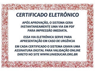 CERTIFICADO ELETRÔNICO
APÓS APROVAÇÃO, O SISTEMA GERA
INSTANTANEAMENTE UMA VIA EM PDF
PARA IMPRESSÃO IMEDIATA.
ESSA VIA ELETRÔNICA SERVE PARA
APRESENTAÇÃO EM CASO DE URGÊNCIA
EM CADA CERTIFICADO O SISTEMA GRAVA UMA
ASSINATURA DIGITAL PARA VALIDAÇÃO ONLINE
DIRETO NO SITE WWW.UNIEDUCAR.ORG.BR

 