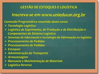 GESTÃO DE ESTOQUES E LOGÍSTICA

Inscreva-se em www.unieducar.org.br
Conteúdo Programático resumido deste curso:
 Tecnologia Logística
 Logística de Suprimento, de Produção e de Distribuição e
Componentes do Sistema Logístico
 Sistemas de informação e tecnologia de informação na logística
 Processamento de Pedidos
 Processamento de Pedidos
 Estoques
 Administração do Transporte
 Armazenagem
 Manuseio e Movimentação de Materiais
 Logística Reversa

 