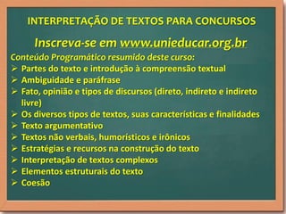 INTERPRETAÇÃO DE TEXTOS PARA CONCURSOS

Inscreva-se em www.unieducar.org.br
Conteúdo Programático resumido deste curso:
 Partes do texto e introdução à compreensão textual
 Ambiguidade e paráfrase
 Fato, opinião e tipos de discursos (direto, indireto e indireto
livre)
 Os diversos tipos de textos, suas características e finalidades
 Texto argumentativo
 Textos não verbais, humorísticos e irônicos
 Estratégias e recursos na construção do texto
 Interpretação de textos complexos
 Elementos estruturais do texto
 Coesão

 
