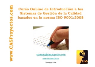 www.CASProyectos.com   Curso OnLine de Introducción a los
                        Sistemas de Gestión de la Calidad
                       basados en la norma ISO 9001:2008




                                contacto@casproyectos.com
                                     www.casproyectos.com

                                        Santiago, Chile
 