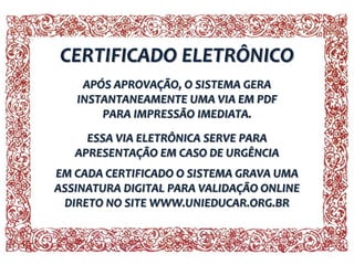 CERTIFICADO ELETRÔNICO
APÓS APROVAÇÃO, O SISTEMA GERA
INSTANTANEAMENTE UMA VIA EM PDF
PARA IMPRESSÃO IMEDIATA.
ESSA VIA ELETRÔNICA SERVE PARA
APRESENTAÇÃO EM CASO DE URGÊNCIA
EM CADA CERTIFICADO O SISTEMA GRAVA UMA
ASSINATURA DIGITAL PARA VALIDAÇÃO ONLINE
DIRETO NO SITE WWW.UNIEDUCAR.ORG.BR

 