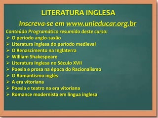 LITERATURA INGLESA
Inscreva-se em www.unieducar.org.br
Conteúdo Programático resumido deste curso:
 O período anglo-saxão
 Literatura inglesa do período medieval
 O Renascimento na Inglaterra
 William Shakespeare
 Literatura Inglesa no Século XVII
 Poesia e prosa na época do Racionalismo
 O Romantismo inglês
 A era vitoriana
 Poesia e teatro na era vitoriana
 Romance modernista em língua inglesa

 