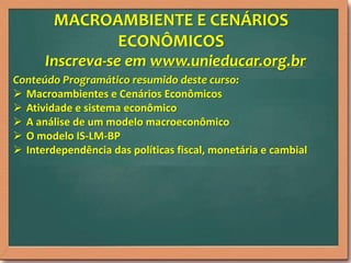 MACROAMBIENTE E CENÁRIOS
ECONÔMICOS
Inscreva-se em www.unieducar.org.br
Conteúdo Programático resumido deste curso:
 Macroambientes e Cenários Econômicos
 Atividade e sistema econômico
 A análise de um modelo macroeconômico
 O modelo IS-LM-BP
 Interdependência das políticas fiscal, monetária e cambial

 