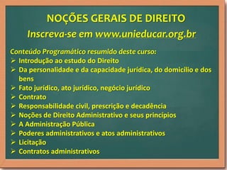 NOÇÕES GERAIS DE DIREITO
Inscreva-se em www.unieducar.org.br
Conteúdo Programático resumido deste curso:
 Introdução ao estudo do Direito
 Da personalidade e da capacidade jurídica, do domicílio e dos
bens
 Fato jurídico, ato jurídico, negócio jurídico
 Contrato
 Responsabilidade civil, prescrição e decadência
 Noções de Direito Administrativo e seus princípios
 A Administração Pública
 Poderes administrativos e atos administrativos
 Licitação
 Contratos administrativos

 