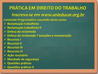 PRÁTICA EM DIREITO DO TRABALHO
Inscreva-se em www.unieducar.org.br
Conteúdo Programático resumido deste curso:
 Reclamação trabalhista
 Reclamação trabalhista II
 Defesa do reclamado
 Defesa do reclamado ? exceções e reconvenção
 Recursos I
 Recursos II
 Recursos III
 Recursos IV
 Ação rescisória
 Mandado de segurança
 Questões práticas
 Questões práticas II

 