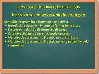 PROCESSOS DE FORMAÇÃO DE PREÇOS

Inscreva-se em www.unieducar.org.br
Conteúdo Programático resumido deste curso:
 Introdução e desenvolvimento de formação de preço
 Fatores para decisão da formação do preço
 Considerações gerais para formação de preço
 Métodos de apreçamento baseado na concorrência
 Métodos de apreçamento baseado no valor percebido pelo
consumidor

 