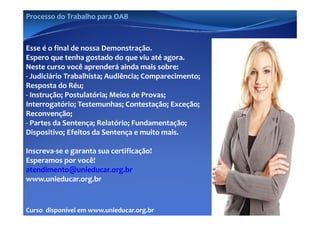 Processo do Trabalho para OAB



Esse é o final de nossa Demonstração.
Espero que tenha gostado do que viu até agora.
                   g                        g
Neste curso você aprenderá ainda mais sobre:
Neste curso você aprenderá ainda mais sobre:
‐ Judiciário Trabalhista; Audiência; Comparecimento; 
Resposta do Réu;
‐ Instrução; Postulatória; Meios de Provas; 
Interrogatório; Testemunhas; Contestação; Exceção; 
                               Contestação; Exceção; 
Reconvenção; 
‐ Partes da Sentença; Relatório; Fundamentação; 
Dispositivo; Efeitos da Sentença e muito mais. 

Inscreva‐se e garanta sua certificação!
Esperamos por você!
  p         p
atendimento@unieducar.org.br
www.unieducar.org.br


Curso  disponível em www.unieducar.org.br
 
