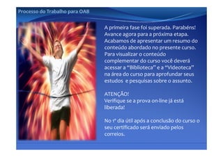 Processo do Trabalho para OAB


                                A primeira fase foi superada. Parabéns!
                                Avance agora para a próxima etapa.
                                Acabamos de apresentar um resumo do 
                                                p
                                conteúdo abordado no presente curso.
                                Para visualizar o conteúdo 
                                complementar do curso você deverá 
                                acessar a “Biblioteca” e a “Videoteca” 
                                na área do curso para aprofundar seus 
                                estudos  e pesquisas sobre o assunto.

                                ATENÇÃO!
                                      Ç
                                Verifique se a prova on‐line já está 
                                liberada!

                                No 1º dia útil após a conclusão do curso o 
                                seu certificado será enviado pelos 
                                correios.
 
