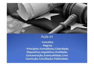 Aula 01
               ‐ Conceito;
                 ‐ Regras;
‐ P i í i  F
  Princípios: Formalismo; Celeridade; 
                      li    C l id d  
  Dispositivo; Inquisitivo; Oralidade; 
 Concentração; Eventualidade; Livre 
Convicção; Conciliação; Publicidade.
 