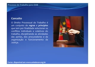 Processo do Trabalho para OAB




   Conceito
   O Direito Processual do Trabalho é
   um conjunto de regras e princípios
   que tem por finalidade solucionar os
   conflitos individuais e coletivos do
   trabalho, disciplinando as atividades
   t b lh di i li       d      ti id d
   das partes, dos procuradores e da
   organização e funcionamento da
   Justiça.




Curso  disponível em www.unieducar.org.br
 