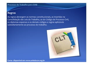 Processo do Trabalho para OAB


Regras
As regras abrangem as normas constitucionais, as inseridas na 
     g         g                             ,
Consolidação das Leis do Trabalho, as do Código de Processo Civil, 
os diplomas esparsos e os demais códigos e regras aplicáveis 
subsidiariamente ao processo do trabalho.
subsidiariamente ao processo do trabalho




Curso  disponível em www.unieducar.org.br
 
