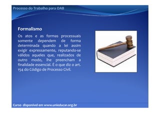 Processo do Trabalho para OAB




   Formalismo
   Os atos e as formas processuais
   somente dependem de forma
   determinada quando a lei assim
   exigir expressamente, reputando‐se
   válidos aqueles que, realizados de
             q       q ,
   outro modo, lhe preencham a
   finalidade essencial. É o que diz o art.
   154 do Código de Processo Civil
                               Civil.




Curso  disponível em www.unieducar.org.br
 