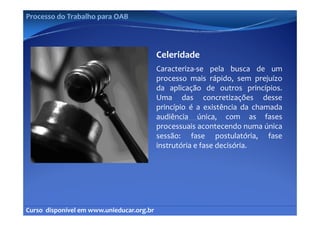 Processo do Trabalho para OAB




                                            Celeridade
                                            Caracteriza‐se pela busca de um
                                            processo mais rápido, sem prejuízo
                                            da aplicação de outros princípios
                                                                          princípios.
                                            Uma das concretizações desse
                                            princípio é a existência da chamada
                                            audiência única, com as fases
                                            processuais acontecendo numa única
                                            sessão: fase postulatória, fase
                                                               p             ,
                                            instrutória e fase decisória.




Curso  disponível em www.unieducar.org.br
 